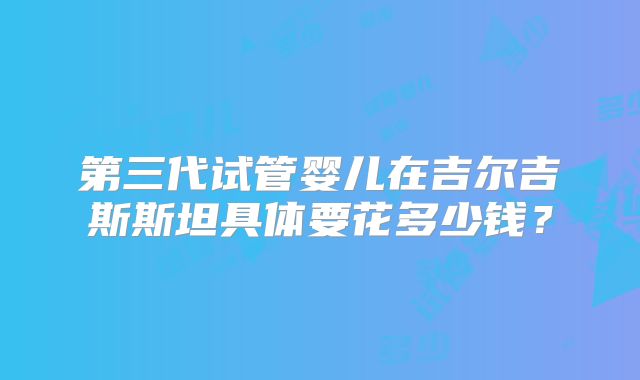 第三代试管婴儿在吉尔吉斯斯坦具体要花多少钱?