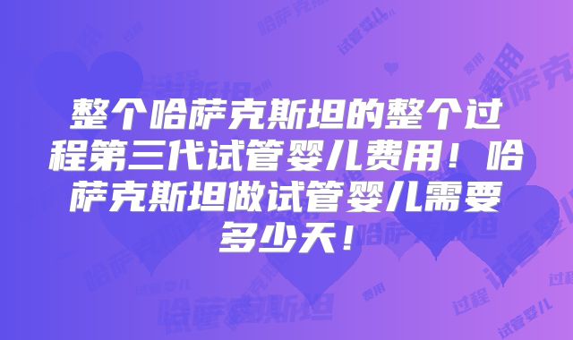 整个哈萨克斯坦的整个过程第三代试管婴儿费用！哈萨克斯坦做试管婴儿需要多少天！