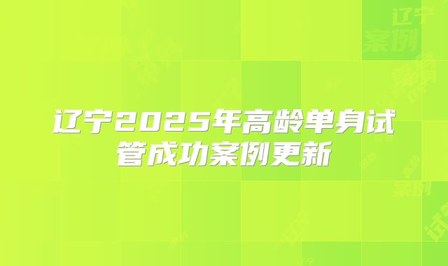 辽宁2025年高龄单身试管成功案例更新