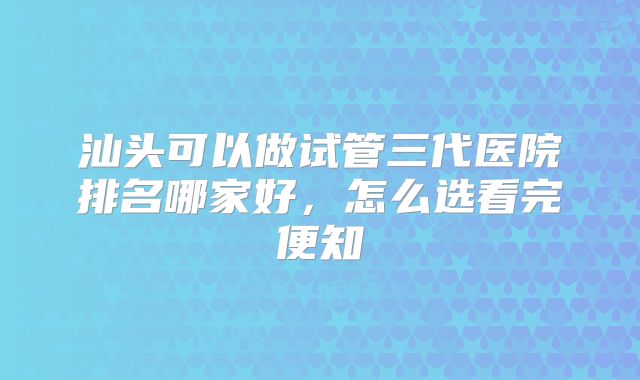 汕头可以做试管三代医院排名哪家好,怎么选看完便知