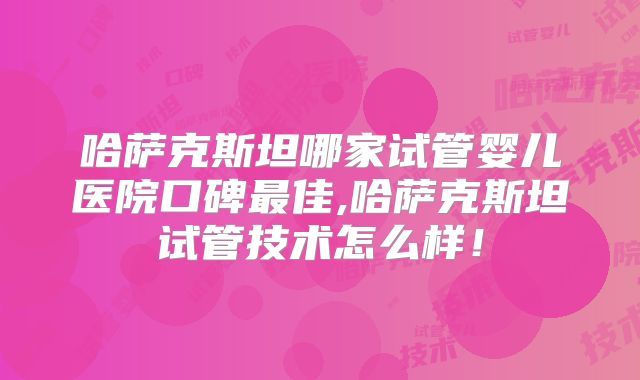 哈萨克斯坦哪家试管婴儿医院口碑最佳,哈萨克斯坦试管技术怎么样!