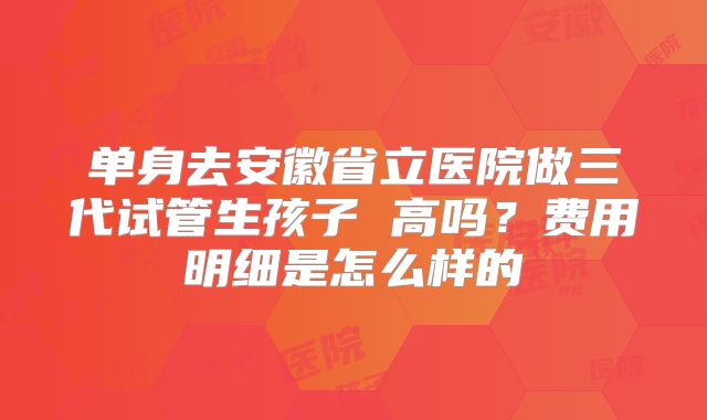 单身去安徽省立医院做三代试管生孩子 高吗?费用明细是怎么样的