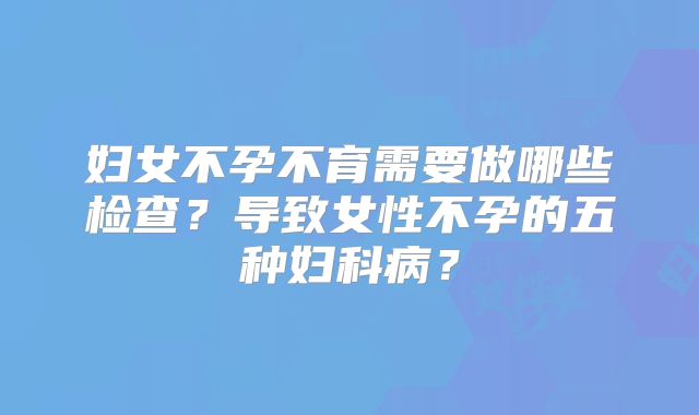 妇女不孕不育需要做哪些检查?导致女性不孕的五种妇科病?
