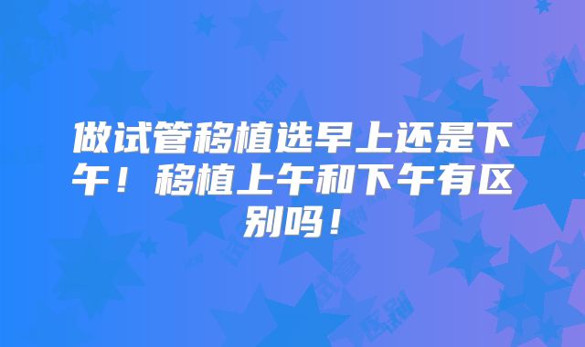 做试管移植选早上还是下午!移植上午和下午有区别吗!