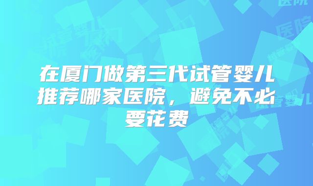 在厦门做第三代试管婴儿推荐哪家医院,避免不必要花费
