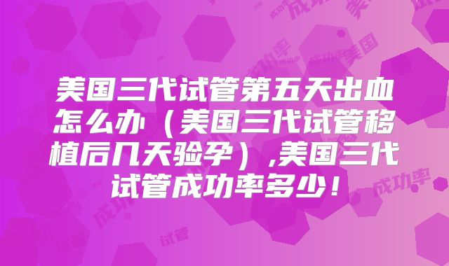 美国三代试管第五天出血怎么办(美国三代试管移植后几天验孕),美国三代试管成功率多少!