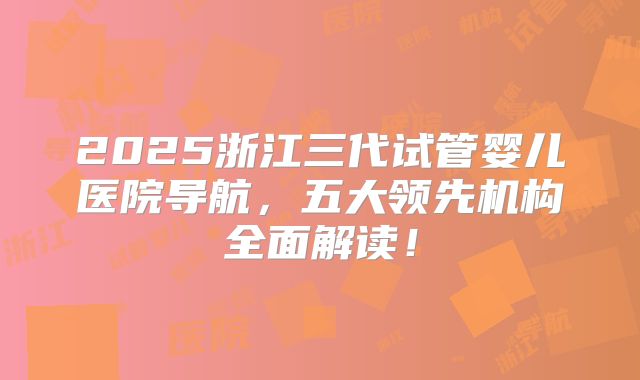 2025浙江三代试管婴儿医院导航，五大领先机构全面解读！