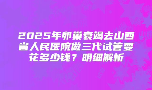 2025年卵巢衰竭去山西省人民医院做三代试管要花多少钱?明细解析
