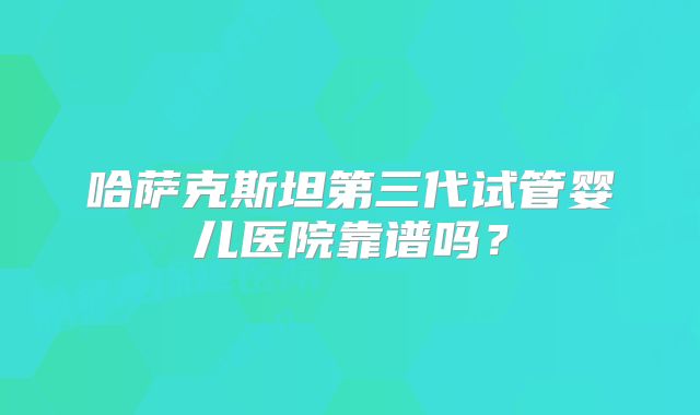 哈萨克斯坦第三代试管婴儿医院靠谱吗?