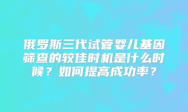 俄罗斯三代试管婴儿基因筛查的较佳时机是什么时候?如何提高成功率?