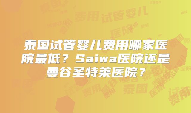 泰国试管婴儿费用哪家医院最低?Saiwa医院还是曼谷圣特莱医院?