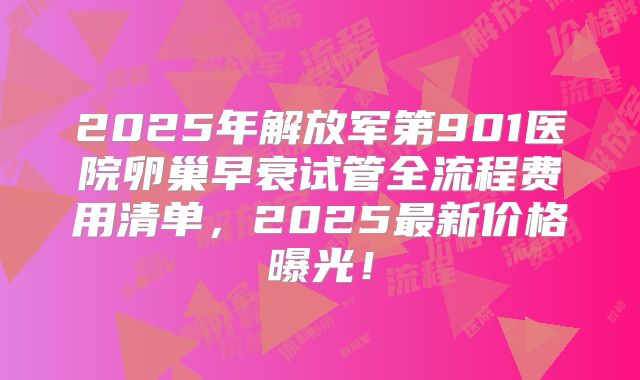 2025年解放军第901医院卵巢早衰试管全流程费用清单，2025最新价格曝光！