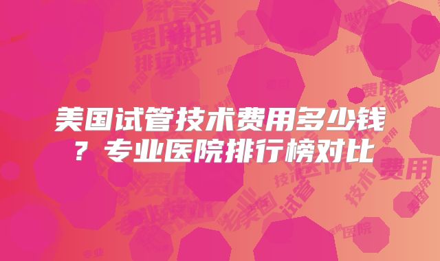 美国试管技术费用多少钱?专业医院排行榜对比