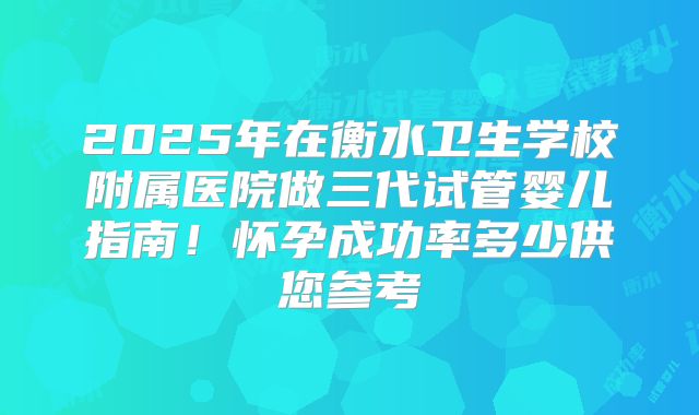 2025年在衡水卫生学校附属医院做三代试管婴儿指南!怀孕成功率多少供您参考