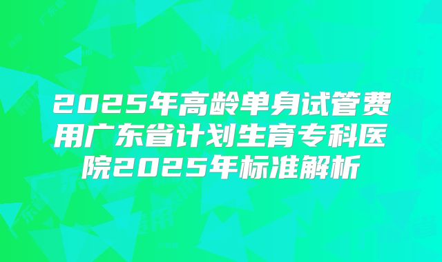 2025年高龄单身试管费用广东省计划生育专科医院2025年标准解析