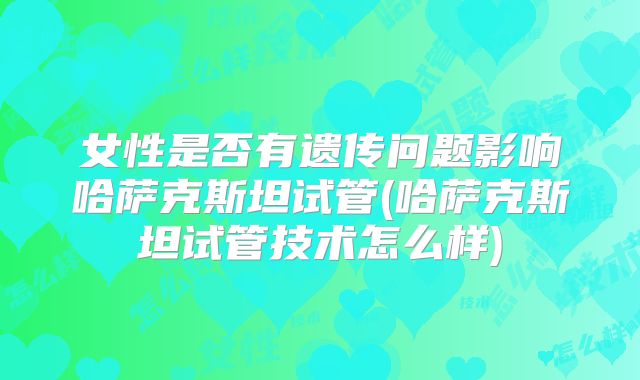 女性是否有遗传问题影响哈萨克斯坦试管(哈萨克斯坦试管技术怎么样)