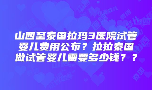 山西至泰国拉玛3医院试管婴儿费用公布?拉拉泰国做试管婴儿需要多少钱??