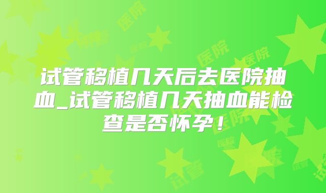 试管移植几天后去医院抽血_试管移植几天抽血能检查是否怀孕!