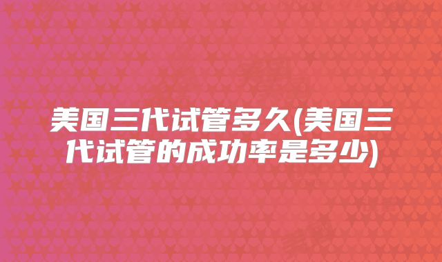 美国三代试管多久(美国三代试管的成功率是多少)
