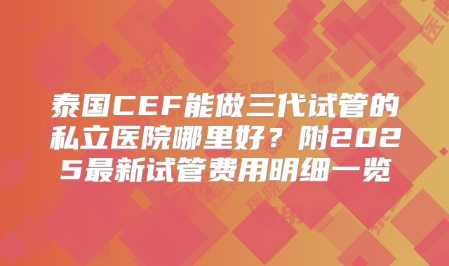 泰国CEF能做三代试管的私立医院哪里好?附2025最新试管费用明细一览
