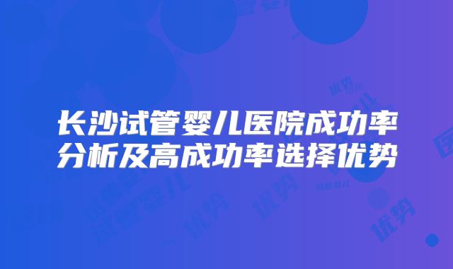 长沙试管婴儿医院成功率分析及高成功率选择优势
