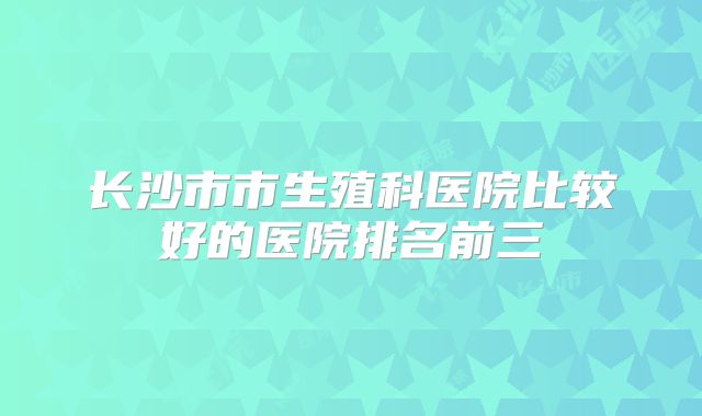长沙市市生殖科医院比较好的医院排名前三