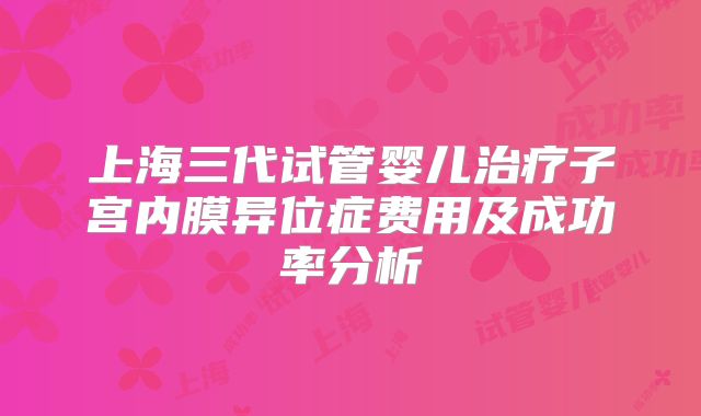 上海三代试管婴儿治疗子宫内膜异位症费用及成功率分析