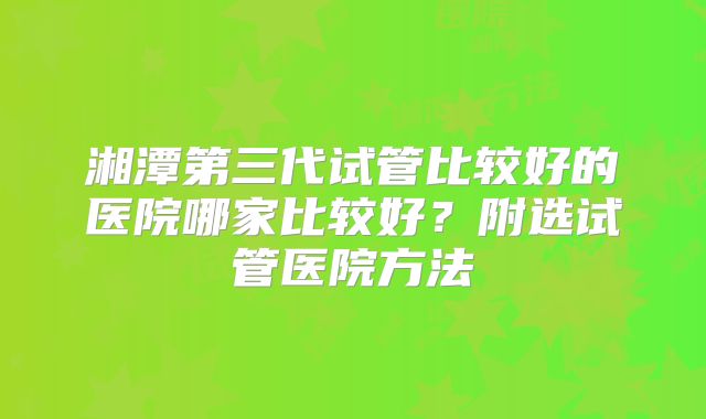 湘潭第三代试管比较好的医院哪家比较好?附选试管医院方法
