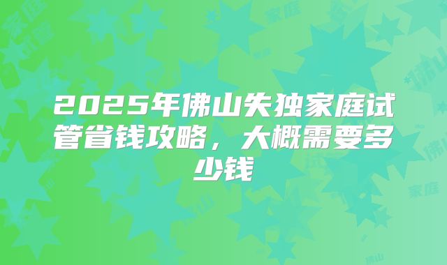 2025年佛山失独家庭试管省钱攻略,大概需要多少钱