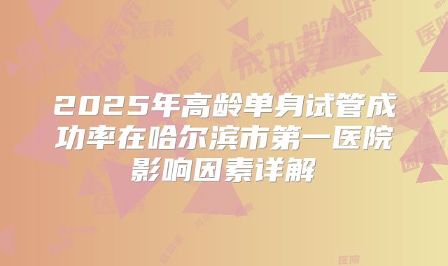 2025年高龄单身试管成功率在哈尔滨市第一医院影响因素详解