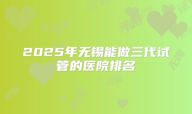 2025年无锡能做三代试管的医院排名