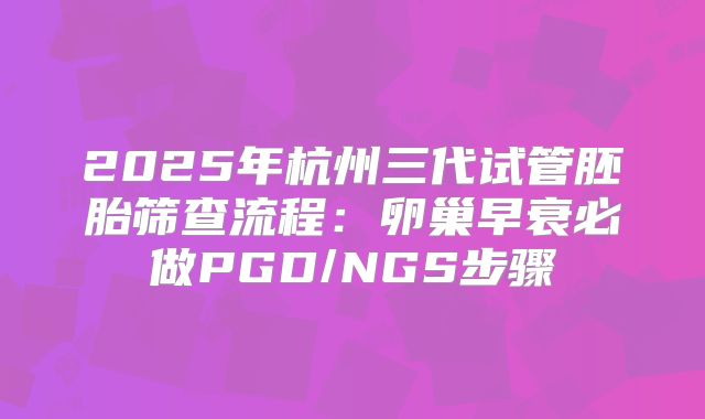 2025年杭州三代试管胚胎筛查流程：卵巢早衰必做PGD/NGS步骤