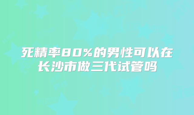 死精率80%的男性可以在长沙市做三代试管吗