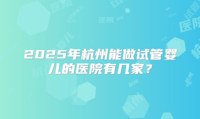 2025年杭州能做试管婴儿的医院有几家?