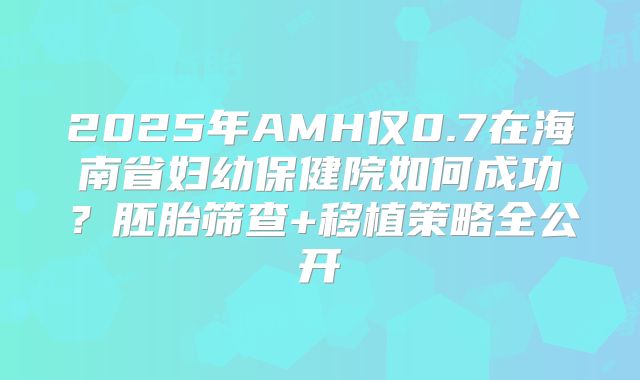 2025年AMH仅0.7在海南省妇幼保健院如何成功?胚胎筛查+移植策略全公开