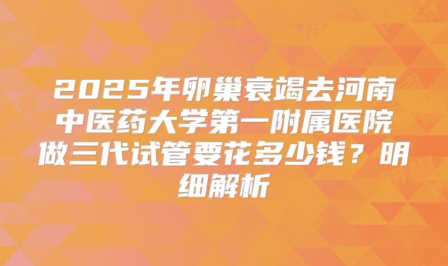 2025年卵巢衰竭去河南中医药大学第一附属医院做三代试管要花多少钱?明细解析