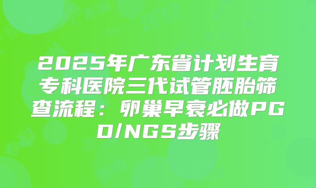 2025年广东省计划生育专科医院三代试管胚胎筛查流程:卵巢早衰必做PGD/NGS步骤