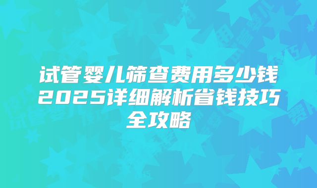 试管婴儿筛查费用多少钱2025详细解析省钱技巧全攻略