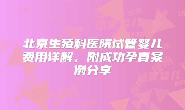 北京生殖科医院试管婴儿费用详解,附成功孕育案例分享