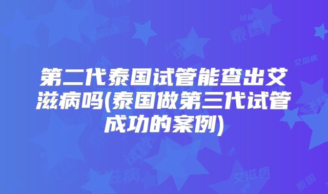 第二代泰国试管能查出艾滋病吗(泰国做第三代试管成功的案例)