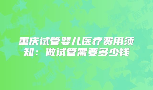 重庆试管婴儿医疗费用须知:做试管需要多少钱