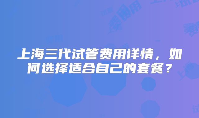 上海三代试管费用详情，如何选择适合自己的套餐？