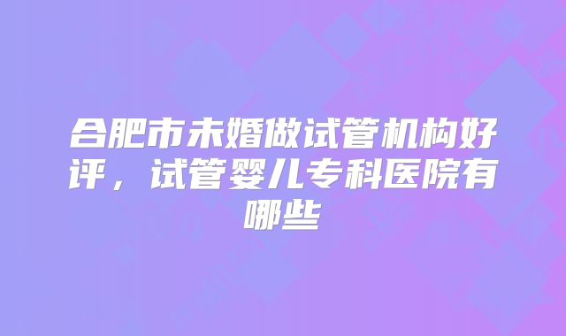 合肥市未婚做试管机构好评，试管婴儿专科医院有哪些
