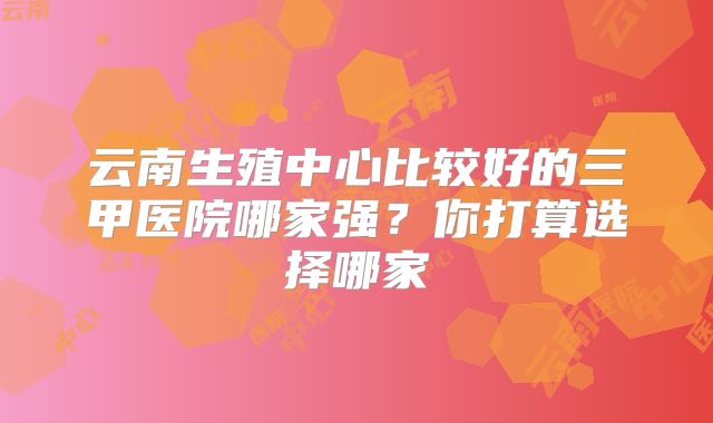 云南生殖中心比较好的三甲医院哪家强?你打算选择哪家