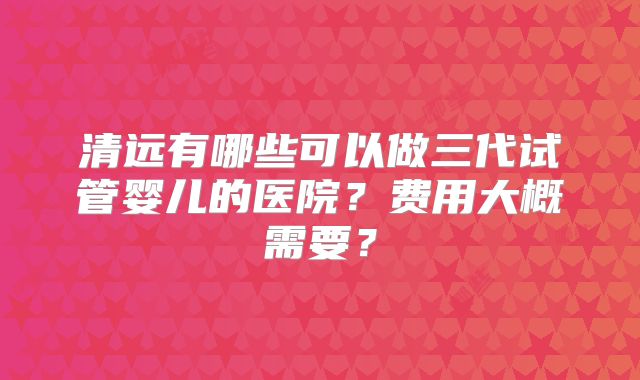 清远有哪些可以做三代试管婴儿的医院？费用大概需要？