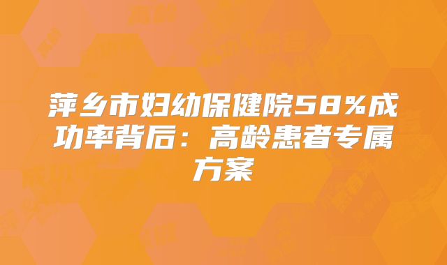 萍乡市妇幼保健院58%成功率背后：高龄患者专属方案