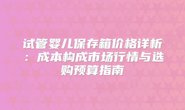 试管婴儿保存箱价格详析:成本构成市场行情与选购预算指南