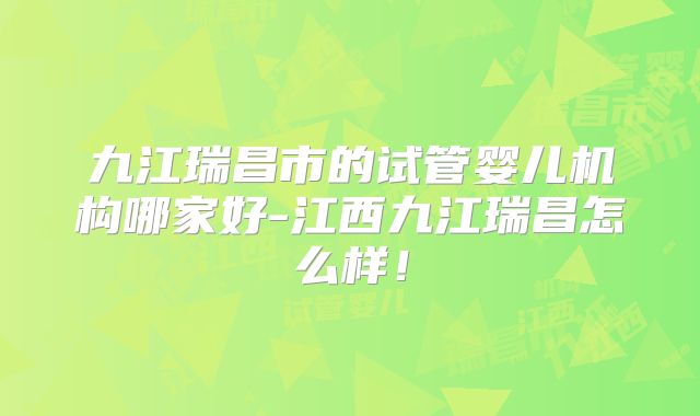 九江瑞昌市的试管婴儿机构哪家好-江西九江瑞昌怎么样！