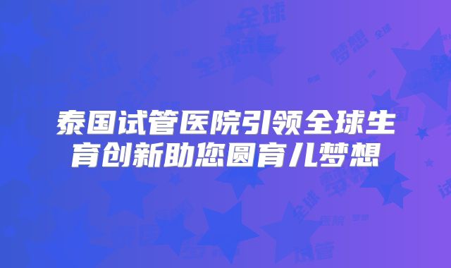 泰国试管医院引领全球生育创新助您圆育儿梦想