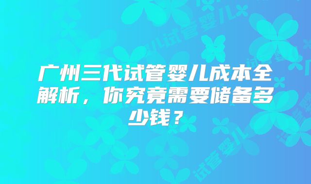 广州三代试管婴儿成本全解析，你究竟需要储备多少钱？